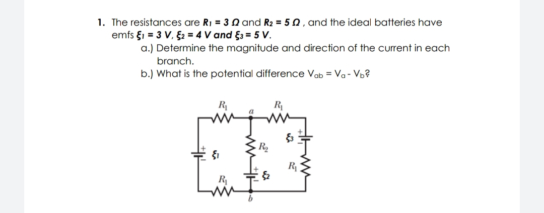 1. The resistances are R1 = 3 N and R2 = 5 0 , and the ideal batteries have
emfs §1 = 3 V, §2 = 4 V and §3 = 5 V.
a.) Determine the magnitude and direction of the current in each
branch.
b.) What is the potential difference Vab = Va- Vb?
R
R
a
R2
R
