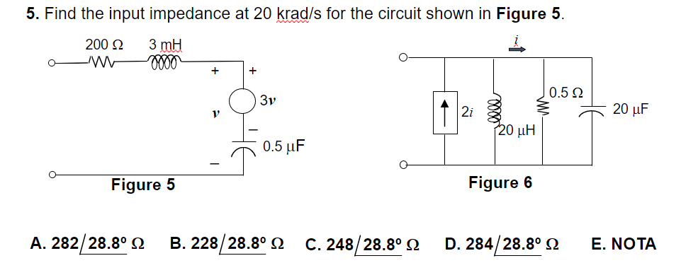 5. Find the input impedance at 20 krad/s for the circuit shown in Figure 5.
200 22
3 mH
oooo
+
+
0.5 22
2i
3v
0.5 μF
Figure 5
Α. 282/28.8° Ω Β. 228/28.8° Ω C. 248/28.8° Ω
120 ΜΗ
Figure 6
D. 284/28.8° Ω
20 μF
E. NOTA