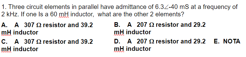 1. Three circuit elements in parallel have admittance of 6.32-40 mS at a frequency of
2 kHz. If one Is a 60 mH inductor, what are the other 2 elements?
resistor and 29.2
A. A 307 resistor and 39.2
mH inductor
B. A 207
mH inductor
C. A 307 resistor and 39.2
D. A 207 Q resistor and 29.2 E. NOTA
mH inductor
mH inductor
