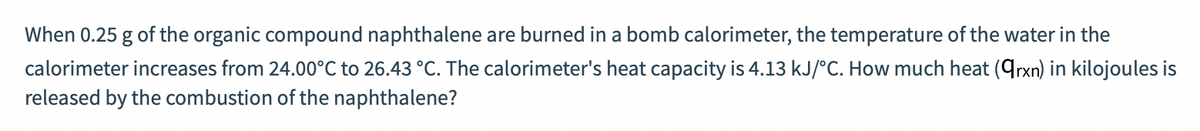 When 0.25 g of the organic compound naphthalene are burned in a bomb calorimeter, the temperature of the water in the
calorimeter increases from 24.00°C to 26.43 °C. The calorimeter's heat capacity is 4.13 kJ/°C. How much heat (qrxn) in kilojoules is
released by the combustion of the naphthalene?
