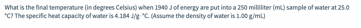 What is the final temperature (in degrees Celsius) when 1940 J of energy are put into a 250 milliliter (mL) sample of water at 25.0
°C? The specific heat capacity of water is 4.184 J/g.°C. (Assume the density of water is 1.00 g/mL)
