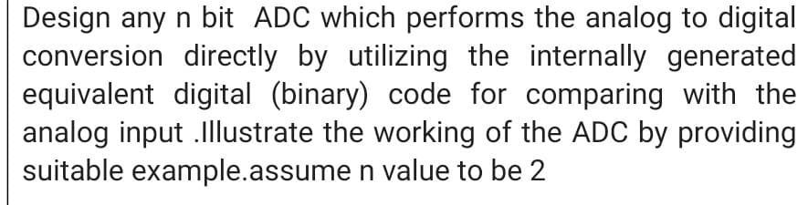 Design any n bit ADC which performs the analog to digital
conversion directly by utilizing the internally generated
equivalent digital (binary) code for comparing with the
analog input .Illustrate the working of the ADC by providing
suitable example.assume n value to be 2
