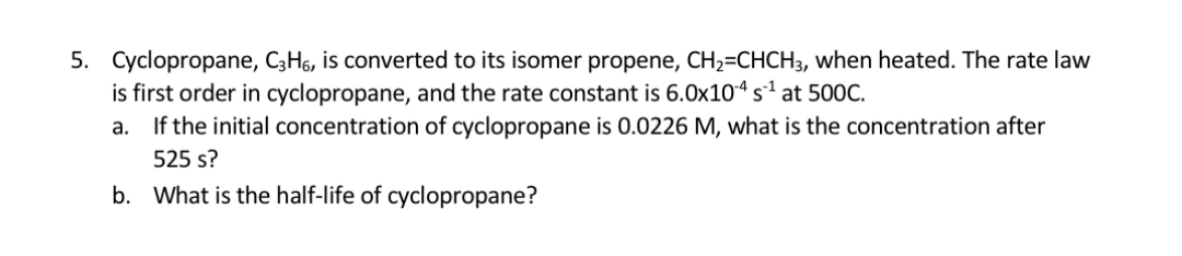 5. Cyclopropane, C3H6, is converted to its isomer propene, CH2=CHCH3, when heated. The rate law
is first order in cyclopropane, and the rate constant is 6.0x104 s1 at 500C.
If the initial concentration of cyclopropane is 0.0226 M, what is the concentration after
а.
525 s?
b. What is the half-life of cyclopropane?
