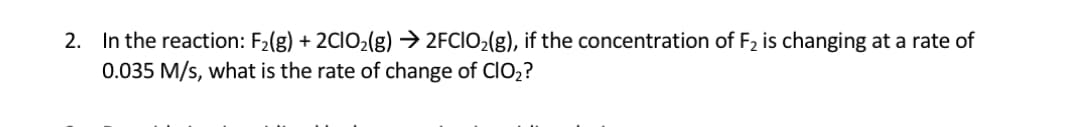 In the reaction: F2(g) + 2CIO2(g) → 2FCIO2(g), if the concentration of F2 is changing at a rate of
0.035 M/s, what is the rate of change of CIO2?
