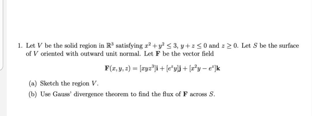 1. Let V be the solid region in R satisfying x2 + y² < 3, y + z < 0 and z 2 0. Let S be the surface
of V oriented with outward unit normal. Let F be the vector field
F(x, y, 2) = [æyz°ji + [e*y]j+ [æ°y – e°]k
(a) Sketch the region V.
(b) Use Gauss' divergence theorem to find the flux of F across S.
