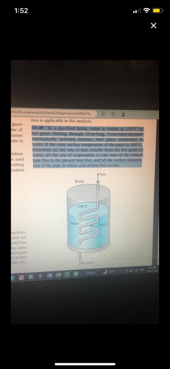 1:52
er%20Fundamentals%20and%20Applications%206th%...
tion is applicable in this analysis.
10-40 In a gas-fired boiler, water is boiled at 150°C by
hot gases flowing through 25-m-long, 5-cm-outer-diameter
mechanically polished stainless steel pipes submerged in
water. If the outer surface temperature of the pipes is 160°C.
determine (a) the rate of heat transfer from the hot gases to
water, (b) the rate of evaporation, (c) the ratio of the critical
heat flux to the present heat flux, and (d) the surface tempera-
ture of the pipe at which critical heat flux occurs.
gases
ter of
imum
ube in
mbed-
is used
voiding
ization
metries:
aters are
eater has
the same
aximum
th heater
ould pro-
S
Boiler
150°C
Water
Hot gases
Desktop
Vent
11
11
160°C
8
30 Secon
23°C
X
6:12 PM
AENG 19/12/2022