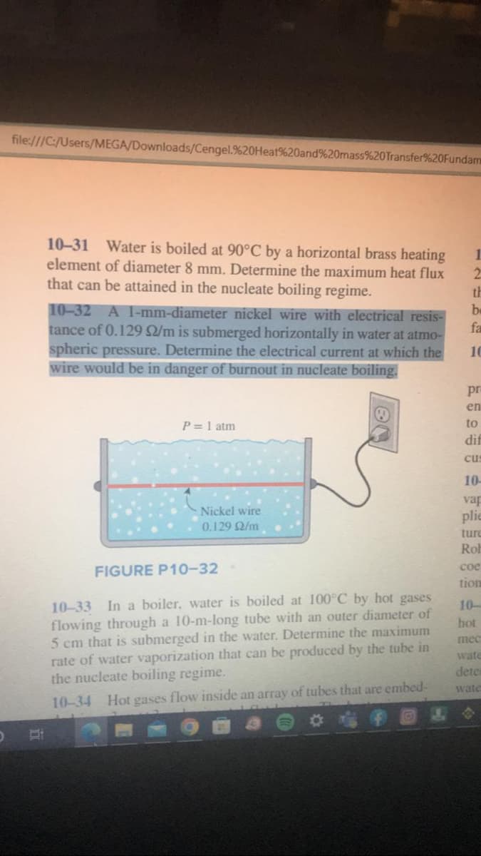 O
file:///C:/Users/MEGA/Downloads/Cengel.%20Heat%20and%20mass%20Transfer%20Fundam
i
10-31 Water is boiled at 90°C by a horizontal brass heating
element of diameter 8 mm. Determine the maximum heat flux
that can be attained in the nucleate boiling regime.
10-32 A 1-mm-diameter nickel wire with electrical resis-
tance of 0.129 92/m is submerged horizontally in water at atmo-
spheric pressure. Determine the electrical current at which the
wire would be in danger of burnout in nucleate boiling.
P = 1 atm
Nickel wire
0.129 02/m
FIGURE P10-32
10-33 In a boiler, water is boiled at 100°C by hot gases
flowing through a 10-m-long tube with an outer diameter of
5 cm that is submerged in the water. Determine the maximum
rate of water vaporization that can be produced by the tube in
the nucleate boiling regime.
10-34 Hot gases flow inside an array of tubes that are embed-
1
2
th
b
fa
10
pra
en
to
dif
cus
10-
vap
plie
ture
Rob
coe
tion
10-
hot
mec
wate
deter
wate