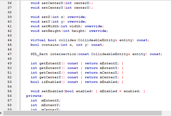 void setCenterX (int centerX);
void setCenterY (int centerY);
36
37
38
39
void setX(int x) override;
40
void setY(int y) override;
41
void setWidth (int width) override;
42
void setHeight (int height) override;
43
44
virtual bool collides (CollideableEntitys entity) const;
45
bool contains (int x, int y) const;
46
47
SDL_Rect intersection (const CollideableEntitys entity) const;
48
int getExtentX () const { return mExtentX; }
int getExtentY () const { return mExtentY; }
int getCenterX () const { return mCenterX; }
int getCenterY () const { return mCenterY; }
bool isEnabled () const { return mEnabled; }
49
50
51
52
53
54
55
void setEnabled (bool enabled) { mEnabled = enabled; }
56
private:
57
int
mExtentX;
58
int
mExtentY;
59
int
mCenterX:
