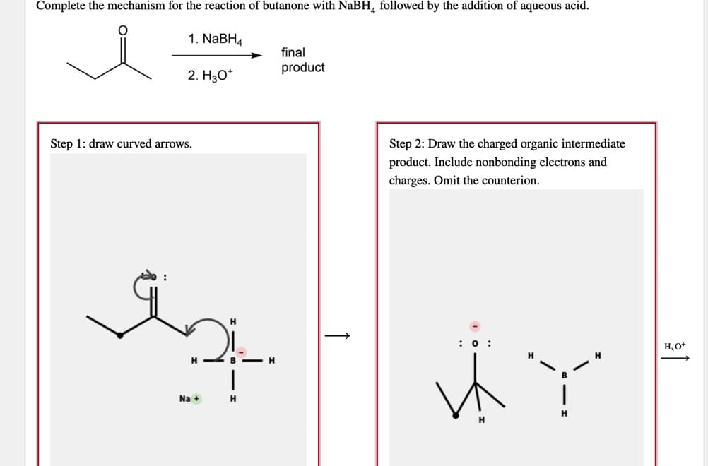 Complete the mechanism for the reaction of butanone with NaBH, followed by the addition of aqueous acid.
1. NABH4
final
product
2. H3O*
Step 1: draw curved arrows.
Step 2: Draw the charged organic intermediate
product. Include nonbonding electrons and
charges. Omit the counterion.
:0 :
H,0*
H -- B - H
Na +
H.
