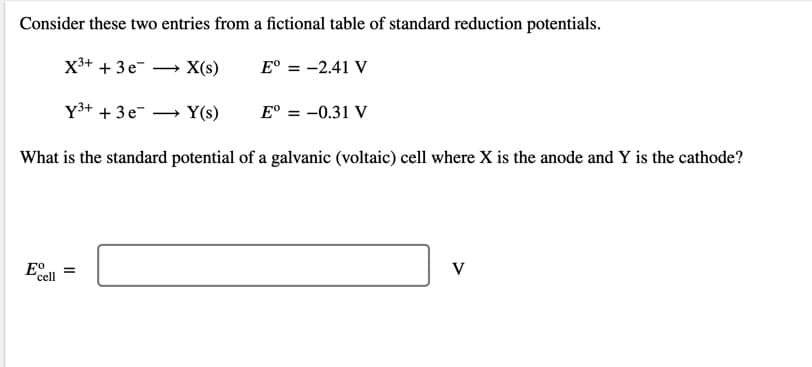 Consider these two entries from a fictional table of standard reduction potentials.
X3+ + 3e-
X(s)
E° = -2.41 V
Y3+ + 3e-
Y(s)
E° = -0.31 V
What is the standard potential of a galvanic (voltaic) cell where X is the anode and Y is the cathode?
E°
cell
V
