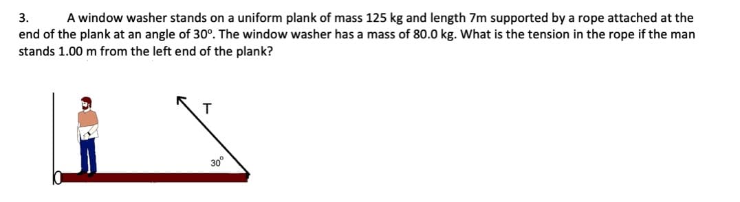 A window washer stands on a uniform plank of mass 125 kg and length 7m supported by a rope attached at the
end of the plank at an angle of 30°. The window washer has a mass of 80.0 kg. What is the tension in the rope if the man
3.
stands 1.00 m from the left end of the plank?
T
30°
