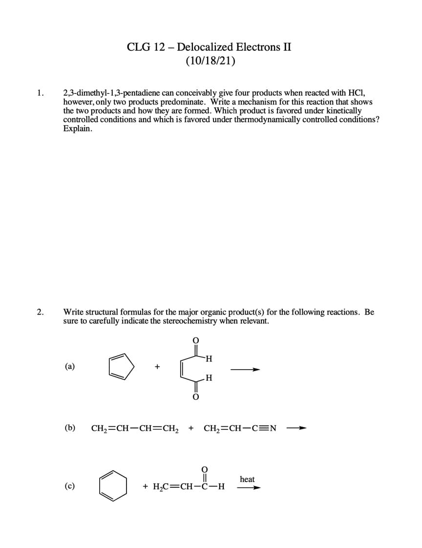 CLG 12 – Delocalized Electrons II
(10/18/21)
1.
2,3-dimethyl-1,3-pentadiene can conceivably give four products when reacted with HCI,
however, only two products predominate. Write a mechanism for this reaction that shows
the two products and how they are formed. Which product is favored under kinetically
controlled conditions and which is favored under thermodynamically controlled conditions?
Explain.
2.
Write structural formulas for the major organic product(s) for the following reactions. Be
sure to carefully indicate the stereochemistry when relevant.
(a)
H.
(b)
CH,=CH-CH=CH2
CH,=CH-CEN
heat
(c)
+ H2C=CH-c-H
