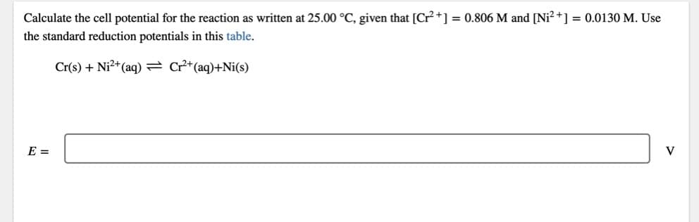 Calculate the cell potential for the reaction as written at 25.00 °C, given that [Cr+] = 0.806 M and [Ni? +] = 0.0130 M. Use
the standard reduction potentials in this table.
Cr(s) + Ni2+(aq) = Cr²+(aq)+Ni(s)
E =
V
