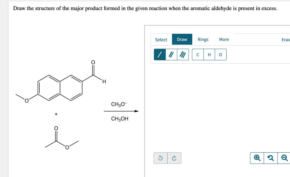Draw the structure of the major product formed in the given reaction when the aromatic aldehyde is present in excess.
Select
Draw
Rings
More
Eras
H
H.
CH30-
CH3OH
