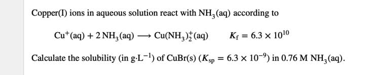 Copper(I) ions in aqueous solution react with NH, (aq) according to
Cu*(aq) +2 NH,(aq) → Cu(NH,) (aq)
Kf = 6.3 × 1010
Calculate the solubility (in g-L-!) of CuBr(s) (Ksp = 6.3 × 10-9) in 0.76 M NH, (aq).

