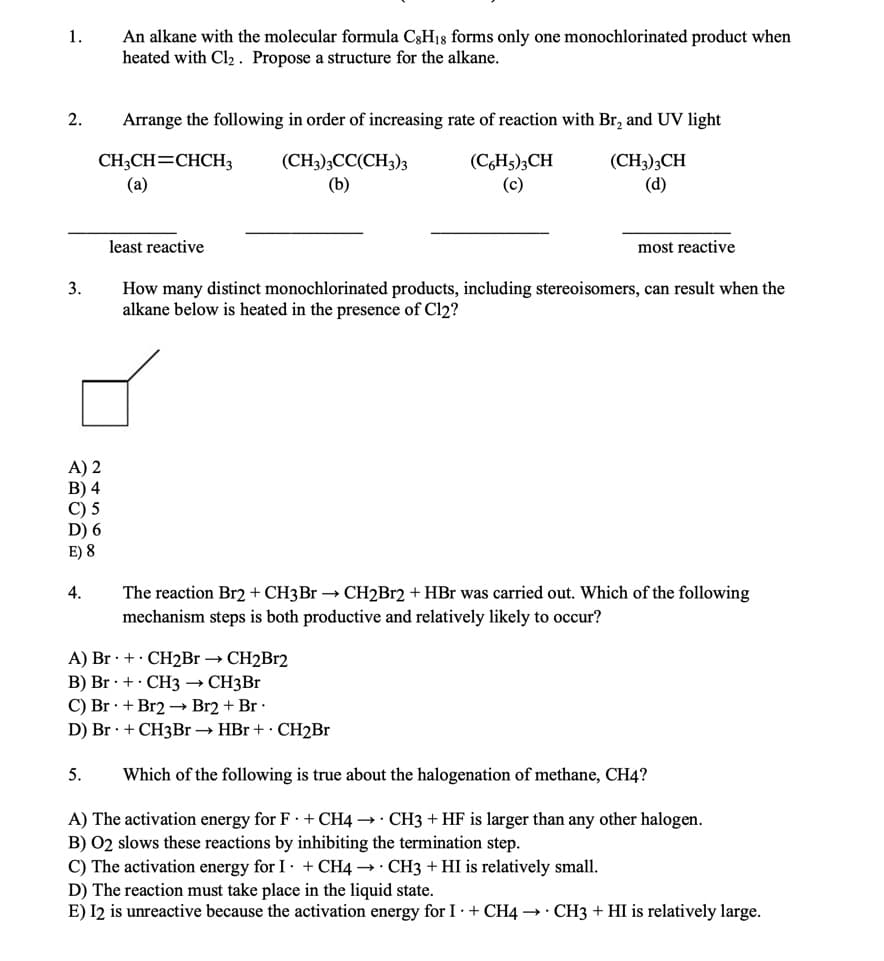 An alkane with the molecular formula C3H18 forms only one monochlorinated product when
heated with Cl, . Propose a structure for the alkane.
1.
2.
Arrange the following in order of increasing rate of reaction with Br, and UV light
CH;CH=CHCH3
(a)
(CH3);CC(CH3)3
(b)
(C,H5);CH
(c)
(CH3);CH
(d)
least reactive
most reactive
How many distinct monochlorinated products, including stereoisomers, can result when the
alkane below is heated in the presence of Cl2?
3.
A) 2
В) 4
С) 5
D) 6
E) 8
4.
The reaction Br2 + CH3B1 → CH2B12 + HBr was carried out. Which of the following
mechanism steps is both productive and relatively likely to occur?
A) Br · +· CH2B1 → CH2B12
В) Br : + CH3 — СНҙBr
C) Br · + Br2 –→ Br2 + Br ·
D) Br · + CH3Br → HBr + · CH2B1
5.
Which of the following is true about the halogenation of methane, CH4?
A) The activation energy for F · + CH4 →· CH3 + HF is larger than any other halogen.
B) 02 slows these reactions by inhibiting the termination step.
C) The activation energy for I· + CH4 →· CH3 + HI is relatively small.
D) The reaction must take place in the liquid state.
E) I2 is unreactive because the activation energy for I · + CH4 → · CH3 + HI is relatively large.
