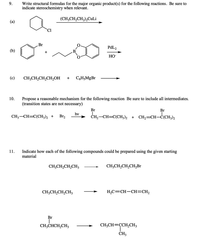 9.
Write structural formulas for the major organic product(s) for the following reactions. Be sure to
indicate stereochemistry when relevant.
(CH;CH,CH,),CuLi
(a)
Cl
Br
PAL2
(b)
HO
(c)
CH;CH,CH,CH,OH
C,H5MgBr
10.
Propose a reasonable mechanism for the following reaction Be sure to include all intermediates.
(transition states are not necessary)
Br
Br
hv
CH3-CH=C(CH3)2 +
Br,
ČH,-CH=C(CH3)2
CH2=CH–Ċ(CH3)2
11.
Indicate how each of the following compounds could be prepared using the given starting
material
CH;CH,CH,CH3
CH;CH,CH,CH,Br
CH;CH,CH,CH3
H,C=CH-CH=CH2
Br
CH;CHCH,CH3
CH;CH=CCH,CH3
CH3
