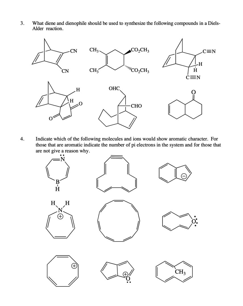 3.
What diene and dienophile should be used to synthesize the following compounds in a Diels-
Alder reaction.
CN
CH3.
CO,CH3
C=N
ICO,CH3
H-
H
CN
CH,
ČEN
ОНС
-СНО
4.
Indicate which of the following molecules and ions would show aromatic character. For
those that are aromatic indicate the number of pi electrons in the system and for those that
are not give a reason why.
H
H
+)
CH3
