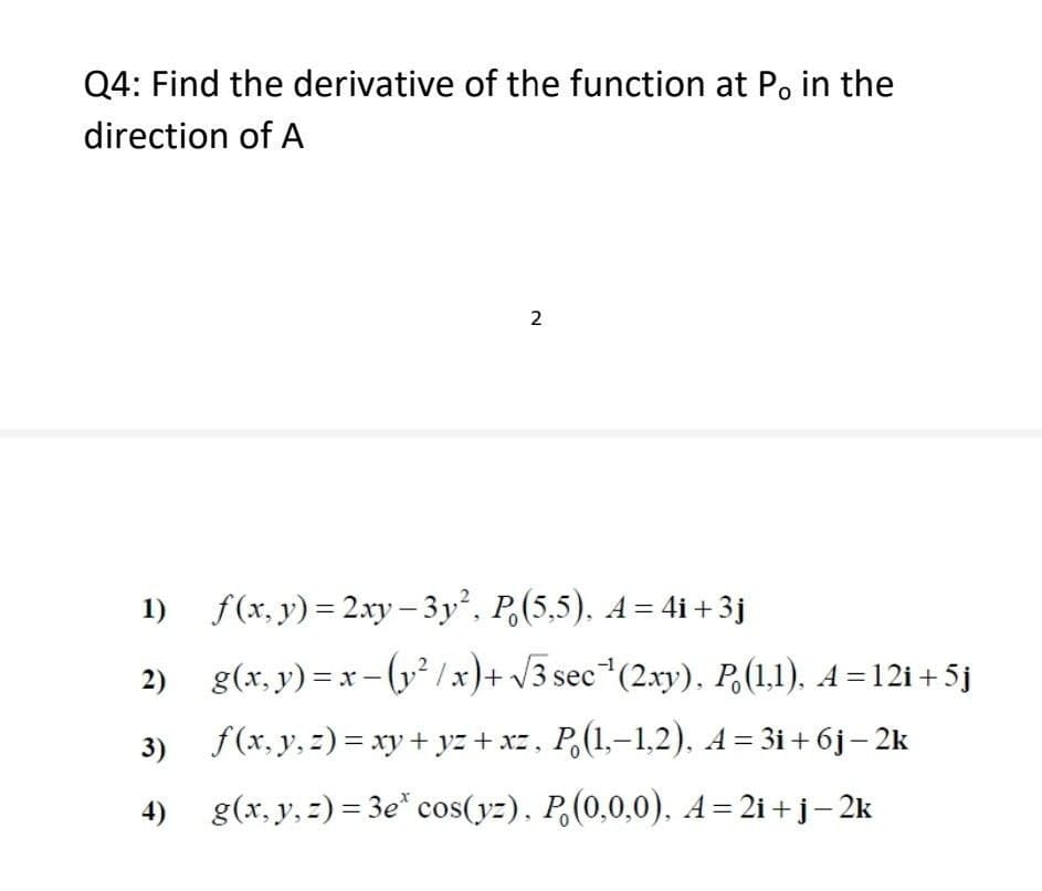 Q4: Find the derivative of the function at P。 in the
direction of A
2
1)_ƒ(x, y)=2xy− 3y², P. (5,5), A = 4i +3j
2)
g(x,y)=x-(y²/x)+√3 sec¹(2xy), P. (1,1), A=12i+5j
f (x, y, z) = xy + yz + xz, P. (1,−1,2), A = 3i+ 6j − 2k
3)
4) g(x, y, z)=3e* cos(yz), P(0,0,0), A=2i+j−2k