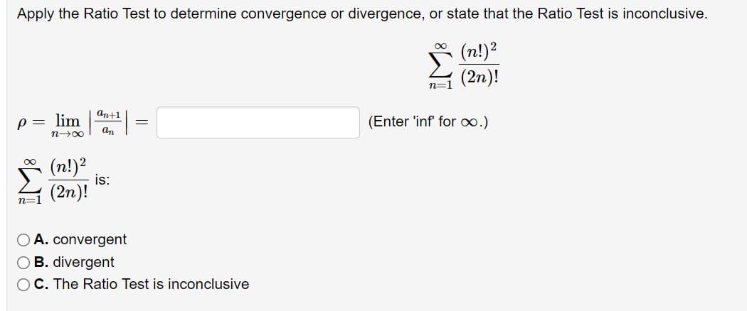 Apply the Ratio Test to determine convergence or divergence, or state that the Ratio Test is inconclusive.
(n!)2
(2n)!
n=1
an+1
p= lim
(Enter 'inf' for o.)
n00
(n!)²
is:
(2n)!
n=1
O A. convergent
O B. divergent
C. The Ratio Test is inconclusive
