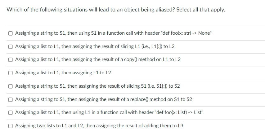 Which of the following situations will lead to an object being aliased? Select all that apply.
Assigning a string to S1, then using S1 in a function call with header "def foo(x: str) -> None"
O Assigning a list to L1, then assigning the result of slicing L1 (i.e., L1[:1) to L2
Assigning a list to L1, then assigning the result of a copy() method on L1 to L2
Assigning a list to L1, then assigning L1 to L2
Assigning a string to S1, then assigning the result of slicing S1 (i.e. S1[:)) to S2
Assigning a string to S1, then assigning the result of a replace() method on S1 to S2
O Assigning a list to L1, then using L1 in a function call with header "def foo(x: List) -> List"
Assigning two lists to L1 and L2, then assigning the result of adding them to L3
