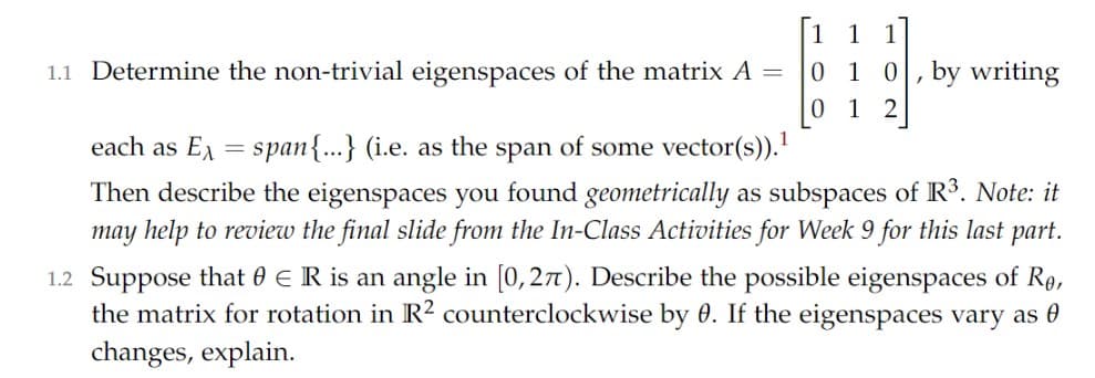 [1 1 1
0 1 0,by writing
1.1 Determine the non-trivial eigenspaces of the matrix A =
0 1 2
each as E = span{...} (i.e. as the span of some vector(s)).'
Then describe the eigenspaces you found geometrically as subspaces of R3. Note: it
may help to review the final slide from the In-Class Activities for Week 9 for this last part.
1.2 Suppose that 0 € R is an angle in [0, 27t). Describe the possible eigenspaces of Rq,
the matrix for rotation in R² counterclockwise by 0. If the eigenspaces vary as 0
changes, explain.
