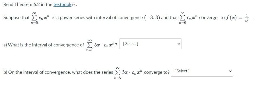 Read Theorem 6.2 in the textbooke.
Suppose that E Cn a" is a power series with interval of convergence (-3, 3) and that Cna" converges to f (x) = =
n=0
n=0
a) What is the interval of convergence of 5x · c, an? [ Select ]
n=0
b) On the interval of convergence, what does the series 5x Cn x" converge to? I Select
n=0
