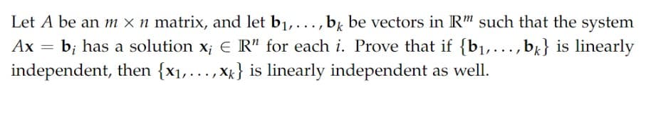 Let A be an m × n matrix, and let b1,..., bk be vectors in R" such that the system
b; has a solution x; E R" for each i. Prove that if {b1,...,bx} is linearly
independent, then {x1,..., Xg} is linearly independent as well.
Ах
Ax =
