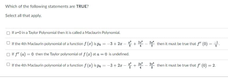 Which of the following statements are TRUE?
Select all that apply.
O If a=0 in a Taylor Polynomial then it is called a Maclaurin Polynomial.
Sz
Ба
O If the 4th Maclaurin polynomial of a function f (x) is pa = -3+ 2x
then it must be true that f" (0) = .
6
4
O If f" (a) = 0 then the Taylor polynomial of f (æ) at a = 0 is undefined.
5a
O If the 4th Maclaurin polynomial of a function f (x) is p4 = -3+ 2x
then it must be true that f' (0) = 2.
4
8
