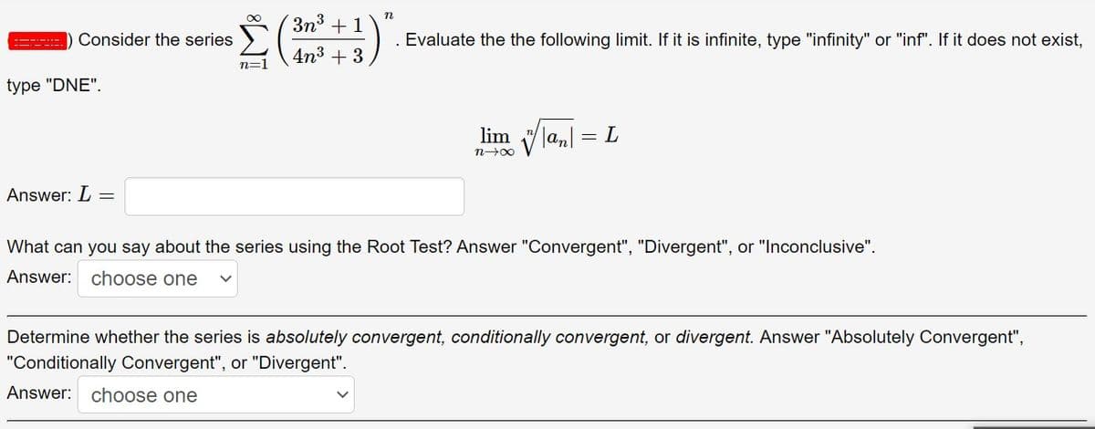 3n3 + 1
n
Consider the series
Evaluate the the following limit. If it is infinite, type "infinity" or "inf". If it does not exist,
4n3 + 3
n=1
type "DNE".
lim "/
= L
n-00
Answer: L =
What can you say about the series using the Root Test? Answer "Convergent", "Divergent", or "Inconclusive".
Answer: choose one
Determine whether the series is absolutely convergent, conditionally convergent, or divergent. Answer "Absolutely Convergent",
"Conditionally Convergent", or "Divergent".
Answer: choose one
