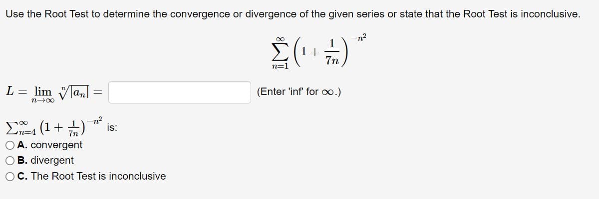 Use the Root Test to determine the convergence or divergence of the given series or state that the Root Test is inconclusive.
-n?
1
1+
7n
n=
L = lim V|an
(Enter 'inf' for o.)
n00
-n²
is:
E4 (1+ +)
O A. convergent
O B. divergent
OC. The Root Test is inconclusive
7n
