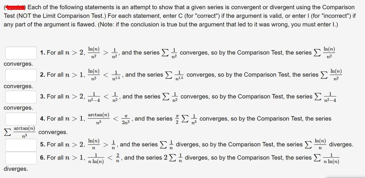 ) Each of the following statements is an attempt to show that a given series is convergent or divergent using the Comparison
Test (NOT the Limit Comparison Test.) For each statement, enter C (for "correct") if the argument is valid, or enter I (for "incorrect") if
----..--
any part of the argument is flawed. (Note: if the conclusion is true but the argument that led to it was wrong, you must enter I.)
In(n)
>
1
and the series )
n2
converges, so by the Comparison Test, the series >
n2
In(n)
1. For all n > 2,
n2
n2'
converges.
In(n)
2. For all n > 1,
n2
In(n)
1
1
and the series )
n1.5
converges, so by the Comparison Test, the series )
n2
n1.5 :
converges.
3. For all n > 2,
1
n2
and the series>)
n2
converges, so by the Comparison Test, the series >
n2-4
n2-4
converges.
arctan(n)
4. For all n > 1,
and the series 2
n3
converges, so by the Comparison Test, the series
n3
2n3
arctan(n)
converges.
n3
In(n)
5. For all n > 2,
1
and the series E diverges, so by the Comparison Test, the series
In(n)
diverges.
n
n
n
6. For all n >1,
and the series 2 diverges, so by the Comparison Test, the series
n In(n)
n In(n)
diverges.

