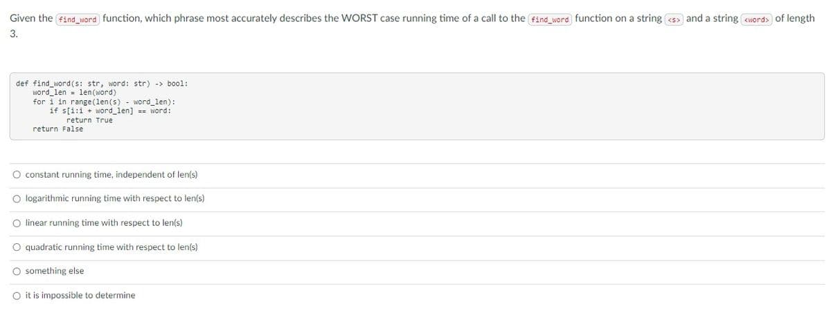 Given the find_word function, which phrase most accurately describes the WORST case running time of a call to the find_word function on a string <s> and a string <word> of length
3.
def find word(s: str, word: str) -> bool:
word_len = len (word)
for i in range (len(s) - word_len):
if s[i:i + word_len] == word:
return True
return False
O constant running time, independent of len(s)
O logarithmic running time with respect to len(s)
O linear running time with respect to len(s)
O quadratic running time with respect to len(s)
something else
O it is impossible to determine
