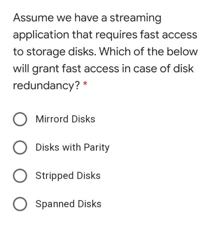 Assume we have a streaming
application that requires fast access
to storage disks. Which of the below
will grant fast access in case of disk
redundancy? *
O Mirrord Disks
Disks with Parity
Stripped Disks
O Spanned Disks
