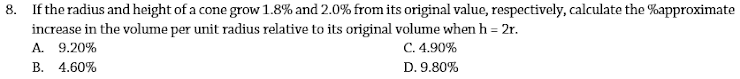 8. If the radius and height of a cone grow 1.8% and 2.0% from its original value, respectively, calculate the %approximate
increase in the volume per unit radius relative to its original volume when h = 2r.
A. 9.20%
B. 4.60%
C. 4.90%
D. 9.80%
