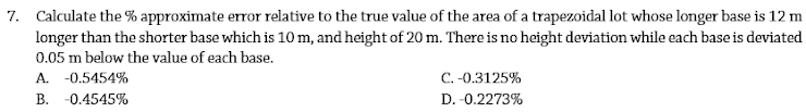 7. Calculate the % approximate error relative to the true value of the area of a trapezoidal lot whose longer base is 12 m
longer than the shorter base which is 10 m, and height of 20 m. There is no height deviation while each base is deviated
0.05 m below the value of each base.
A. -0.5454%
B. -0.4545%
C. -0.3125%
D. -0.2273%
