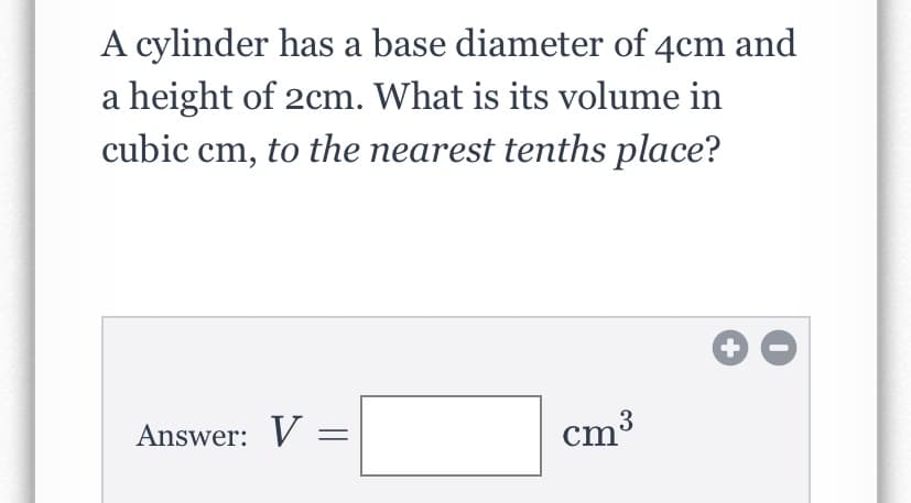 A cylinder has a base diameter of 4cm and
a height of 2cm. What is its volume in
cubic cm, to the nearest tenths place?
Answer: V
cm3
+
