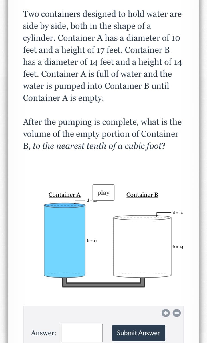 Two containers designed to hold water are
side by side, both in the shape of a
cylinder. Container A has a diameter of 10
feet and a height of 17 feet. Container B
has a diameter of 14 feet and a height of 14
feet. Container A is full of water and the
water is pumped into Container B until
Container A is empty.
After the pumping is complete, what is the
volume of the empty portion of Container
B, to the nearest tenth of a cubic foot?
Container A
play
Container B
d =o
d = 14
h = 17
h = 14
Answer:
Submit Answer
