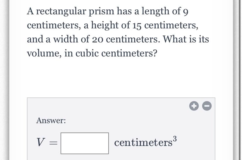 A rectangular prism has a length of 9
centimeters, a height of 15 centimeters,
and a width of 20 centimeters. What is its
volume, in cubic centimeters?
Answer:
V =
centimeters
