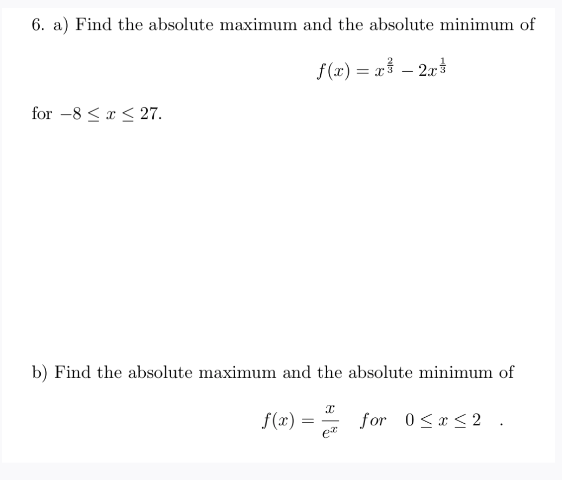 6. a) Find the absolute maximum and the absolute minimum of
f(x) = x³ – 2rt
for -8 < x < 27.
b) Find the absolute maximum and the absolute minimum of
f (x) =
for 0<x< 2 .
