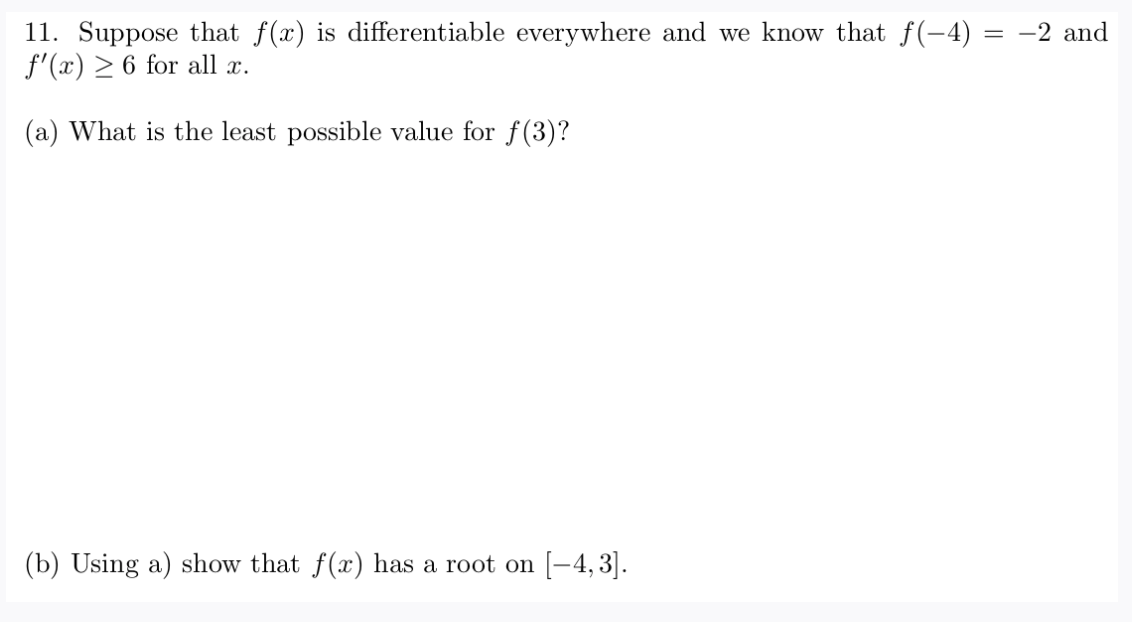 11. Suppose that f(x) is differentiable everywhere and we know that f(-4)
f'(x) > 6 for all x.
= -2 and
(a) What is the least possible value for f(3)?
(b) Using a) show that f(x) has a root on [-4, 3].

