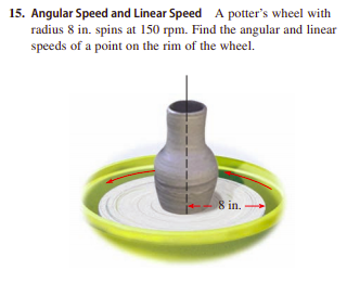 15. Angular Speed and Linear Speed A potter's wheel with
radius 8 in. spins at 150 rpm. Find the angular and linear
speeds of a point on the rim of the wheel.
8 in.
