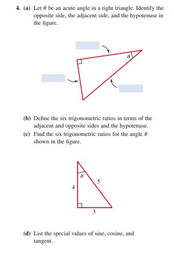 4. (a) Let 0 be an acute angle in a right triangle. Identify the
opposite side, the adjacent side, and the hypotenuse in
the figure.
(b) Define the six trigonometric ratios in terms of the
adjacent and opposite sides and the hypotenuse.
(c) Find the six trigonometric ratios for the angle 0
shown in the figure.
(d) List the special values of sine, cosine, and
tangent.
