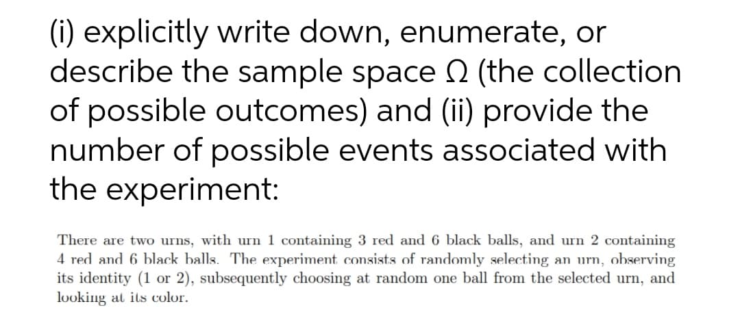 (i) explicitly write down, enumerate, or
describe the sample space (the collection
of possible outcomes) and (ii) provide the
number of possible events associated with
the experiment:
There are two urns, with urn 1 containing 3 red and 6 black balls, and urn 2 containing
4 red and 6 black balls. The experiment consists of randomly selecting an urn,
its identity (1 or 2), subsequently choosing at random one ball from the selected urn, and
looking at its color.
observing

