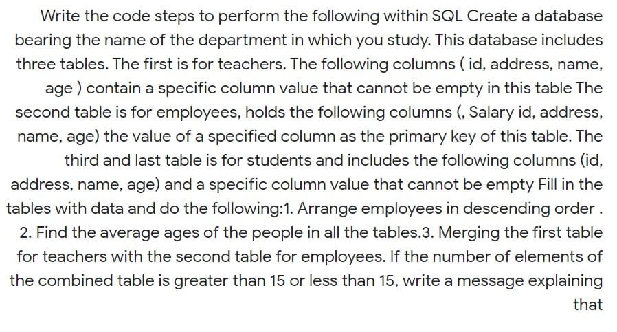 Write the code steps to perform the following within SQL Create a database
bearing the name of the department in which you study. This database includes
three tables. The first is for teachers. The following columns ( id, address, name,
age ) contain a specific column value that cannot be empty in this table The
second table is for employees, holds the following columns (, Salary id, address,
name, age) the value of a specified column as the primary key of this table. The
third and last table is for students and includes the following columns (id,
address, name, age) and a specific column value that cannot be empty Fill in the
tables with data and do the following:1. Arrange employees in descending order .
2. Find the average ages of the people in all the tables.3. Merging the first table
for teachers with the second table for employees. If the number of elements of
the combined table is greater than 15 or less than 15, write a message explaining
that
