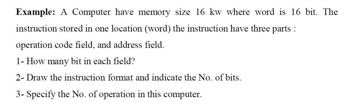 Example: A Computer have memory size 16 kw where word is 16 bit. The
instruction stored in one location (word) the instruction have three parts :
operation code field, and address field.
1- How many bit in each field?
2- Draw the instruction format and indicate the No. of bits.
3- Specify the No. of operation in this computer.
