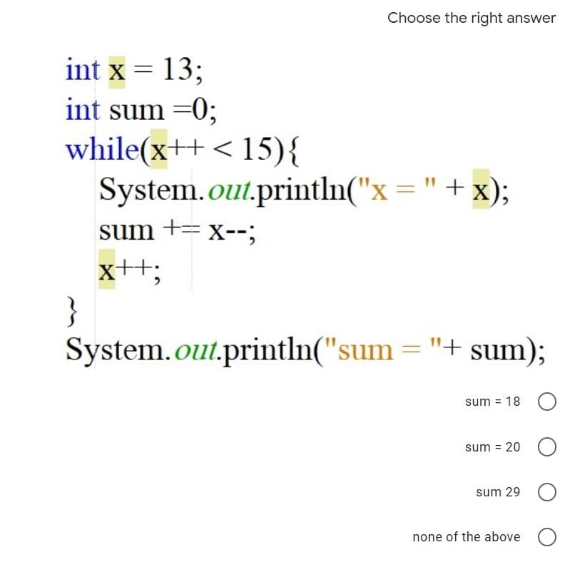 Choose the right answer
int x = 13;
int sum =0;
while(x++ < 15){
System.out.println("x ="+ x);
sum += x--;
x+t;
}
System.out.println("sum = "+ sum);
sum = 18 O
sum = 20 O
sum 29
none of the above O
