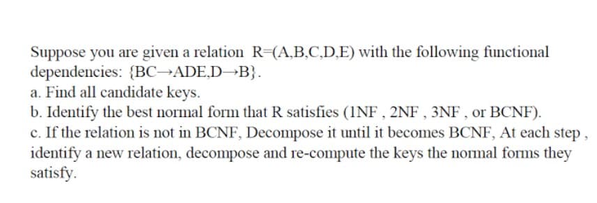 Suppose you are given a relation R-(A,B,C,D,E) with the following functional
dependencies: {BC→ADE,D→B}.
a. Find all candidate keys.
b. Identify the best normal form that R satisfies (1NF , 2NF , 3NF , or BCNF).
c. If the relation is not in BCNF, Decompose it until it becomes BCNF, At each step,
identify a new relation, decompose and re-compute the keys the normal forms they
satisfy.
