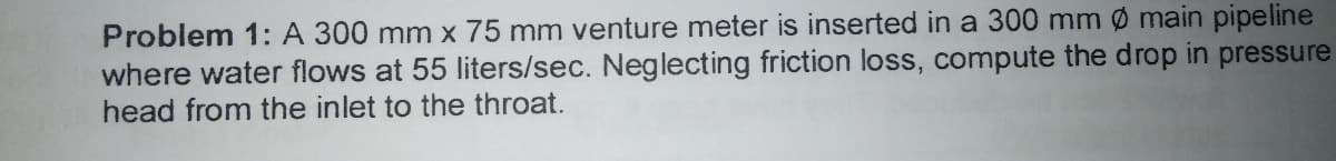 Problem 1: A 300 mm x 75 mm venture meter is inserted in a 300 mm ø main pipeline
where water flows at 55 liters/sec. Neglecting friction loss, compute the drop in pressure
head from the inlet to the throat.
