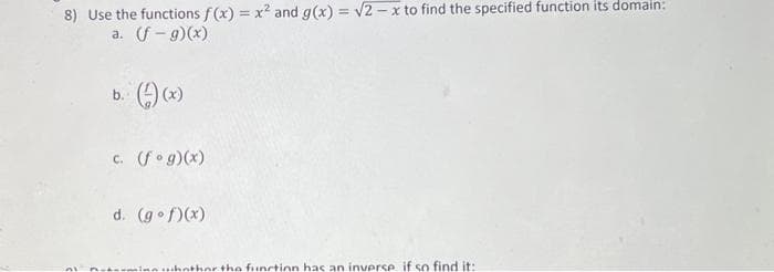 8) Use the functions f(x) = x² and g(x) = √2-x to find the specified function its domain:
a. (f-g)(x)
b. (-) (x)
c. (fog)(x)
d. (gof)(x)
whether the function has an inverse if so find it: